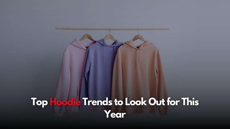 Top Hoodie Trends to Look Out for This Year